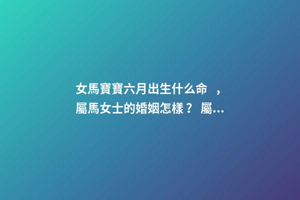 女馬寶寶六月出生什么命，屬馬女士的婚姻怎樣？ 屬馬女哪日出生最命好，屬馬女幾日生l更好
